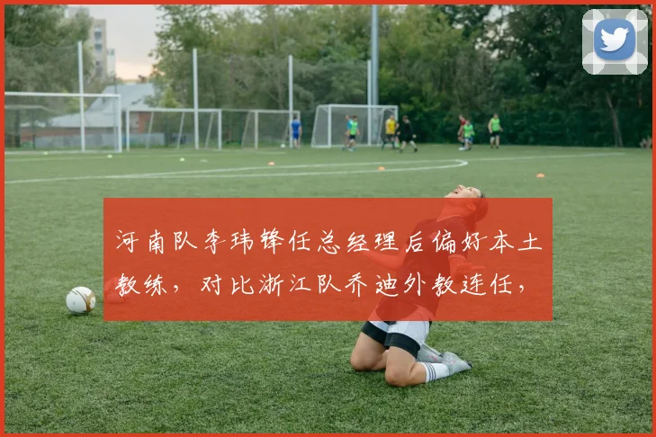 河南队李玮锋任总经理后偏好本土教练，对比浙江队乔迪外教连任，本土化与外教路线分化