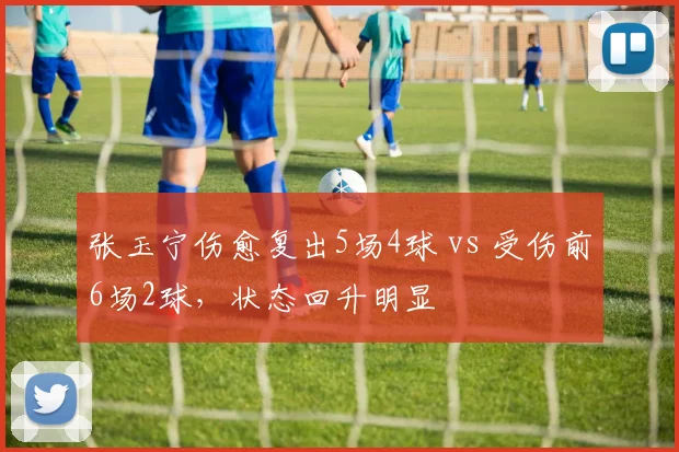 张玉宁伤愈复出5场4球 vs 受伤前6场2球,状态回升明显