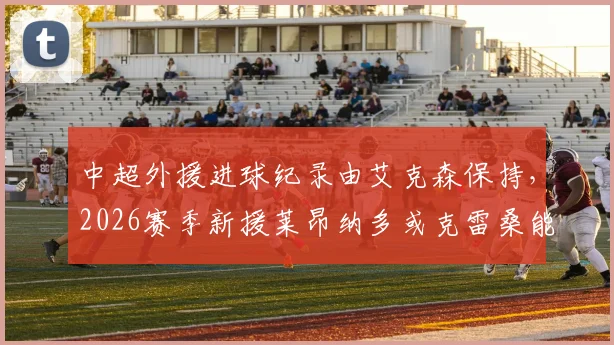 中超外援进球纪录由艾克森保持，2026赛季新援莱昂纳多或克雷桑能否冲击？