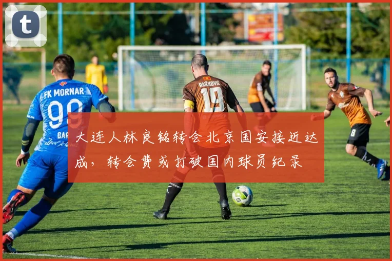 大连人林良铭转会北京国安接近达成,转会费或打破国内球员纪录