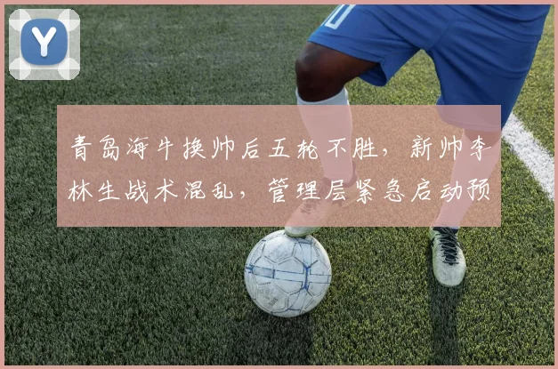 青岛海牛换帅后五轮不胜,新帅李林生战术混乱,管理层紧急启动预案