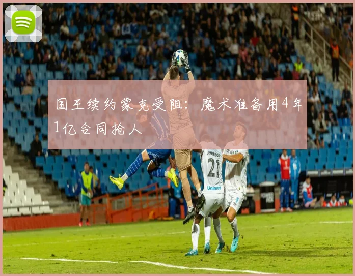 国王续约蒙克受阻:魔术准备用4年1亿合同抢人