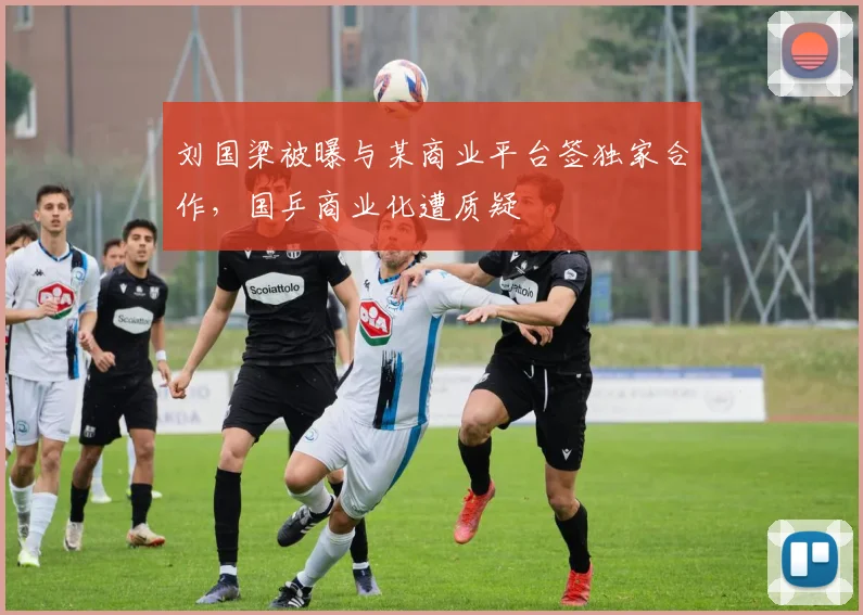 刘国梁被曝与某商业平台签独家合作，国乒商业化遭质疑